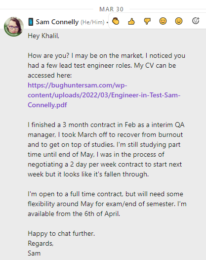 Message to Khalil on the 30th of March:
Hey Khalil,

How are you? I may be on the market, I noticed you had a few lead test engineer roles. My CV can be accessed here:
https://bughuntersam.com/wp-content/uploads/2022/03/Engineer-in-Test-Sam-Connelly.pdf

I finished a 3 month contract in Feb as a interim QA manager, I took March off to recover from burnout and to get on top of studies. I'm still studying part time until end of May, I was in the process of negotiating a 2 day per week contract to start next week but it looks like it's fallen through.

I'm open to a full time contract, but will need some flexibility around May for exam/end of semester. I'm available from the 6th of April.

Happy to chat further.
Regards,
Sam